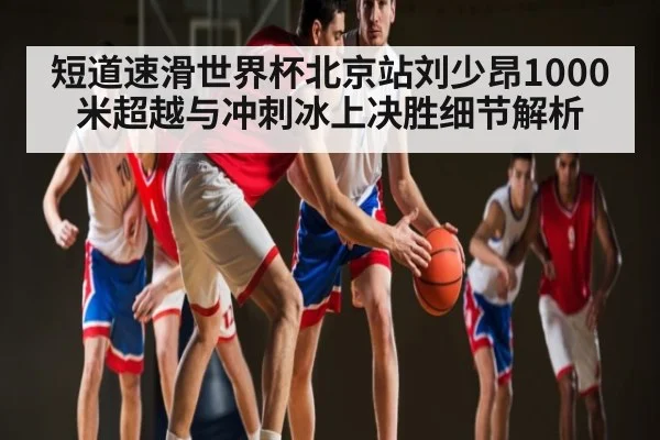 短道速滑世界杯北京站刘少昂1000米超越与冲刺冰上决胜细节解析